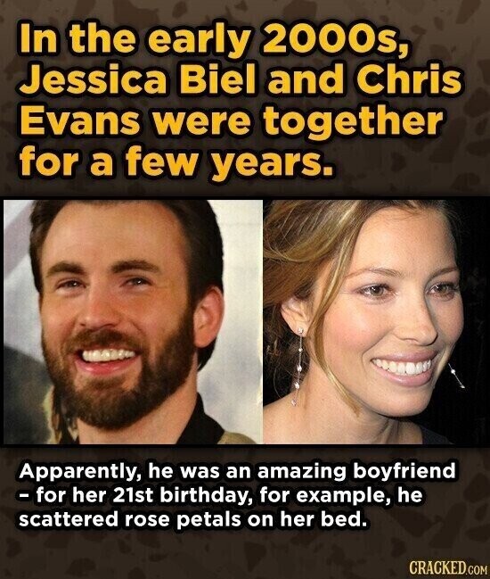 In the early 2000s, Jessica Biel and Chris Evans were together for a few years. Apparently, he was an amazing boyfriend - for her 21st birthday, for example, he scattered rose petals on her bed. CRACKED.COM