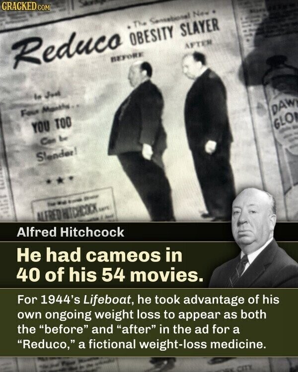 CRACKED.COM Skray Reduco The OBESITY SLAYER Consetional New BEFORE AFTER la Jud Four Months YOU TOO Con be Slender! DAW GLO - - - - - the - - - ALERED HITCHCOCK SAFE Alfred Hitchcock Bost Не had cameos in 40 of his 54 movies. For 1944's Lifeboat, he took advantage of his own ongoing weight loss to appear as both the before and after in the ad for a Reduco, a fictional weight-loss medicine. - CITY