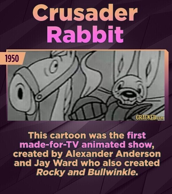 Crusader Rabbit 1950 CRACKED.COM This cartoon was the first made-for-TV animated show, created by Alexander Anderson and Jay Ward who also created Rocky and Bullwinkle.