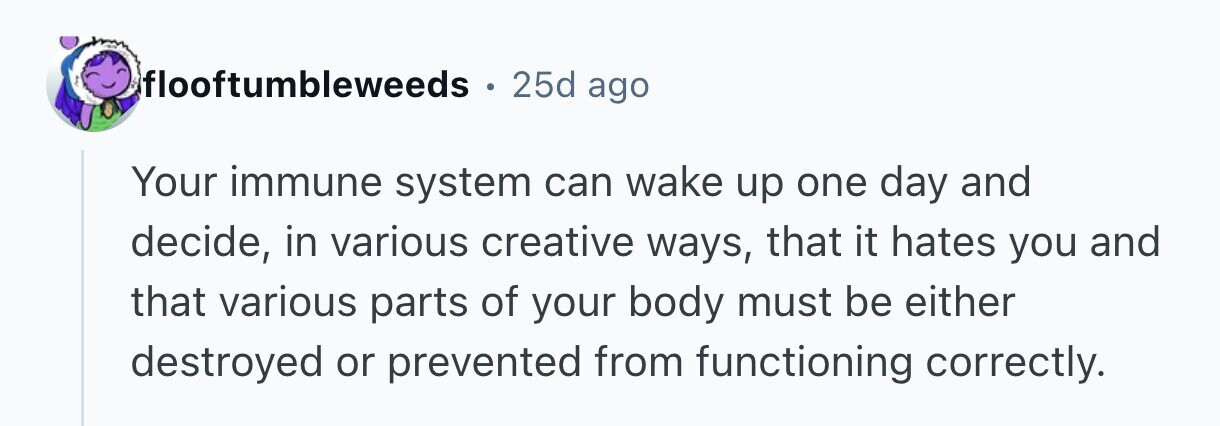 flooftumbleweeds 25d ago Your immune system can wake up one day and decide, in various creative ways, that it hates you and that various parts of your body must be either destroyed or prevented from functioning correctly. 