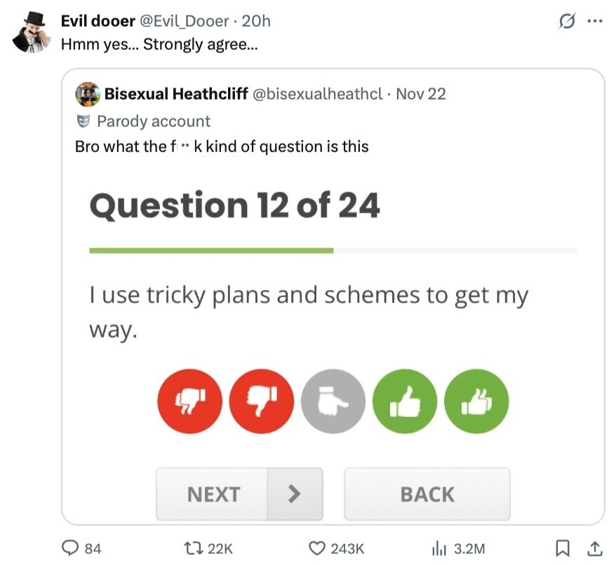 Evil dooer @Evil_Dooer 20h s ... Hmm yes... Strongly agree... Bisexual Heathcliff @bisexualheathcl. Nov 22 Parody account Bro what the f .. k kind of question is this Question 12 of 24 I use tricky plans and schemes to get my way. NEXT BACK 84 22K 243K 3.2M 