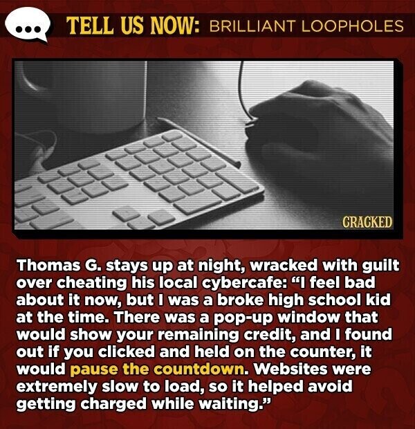 TELL US NOW: BRILLIANT LOOPHOLES CRACKED Thomas G. stays up at night, wracked with guilt over cheating his local cybercafe: I feel bad about it now, but I was a broke high school kid at the time. There was a pop-up window that would show your remaining credit, and I found out if you clicked and held on the counter, it would pause the countdown. Websites were extremely slow to load, so it helped avoid getting charged while waiting.
