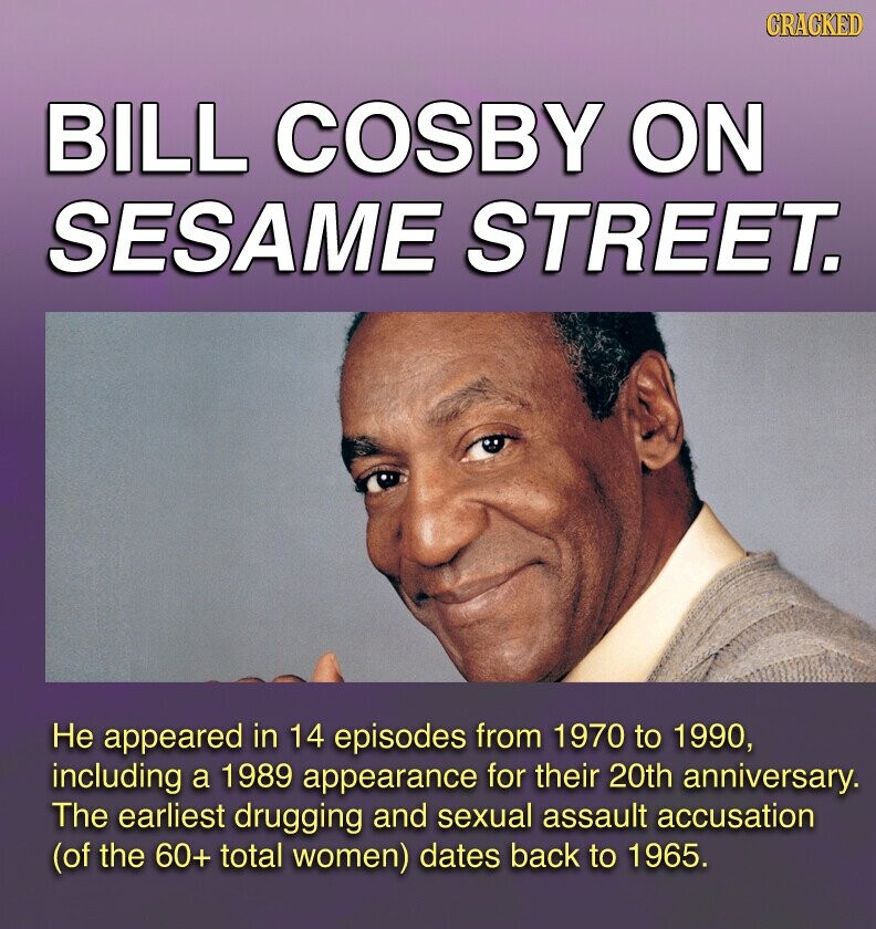 GRACKED BILL COSBY ON SESAME STREET. Не appeared in 14 episodes from 1970 to 1990, including a 1989 appearance for their 20th anniversary. The earliest drugging and sexual assault accusation (of the 60+ total women) dates back to 1965.