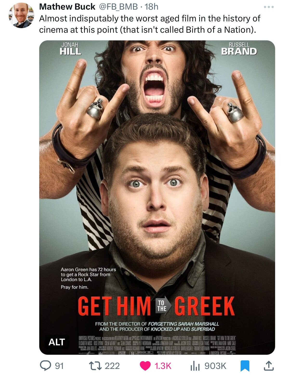Mathew Buck @FB_BMB 18h Almost indisputably the worst aged film in the history of cinema at this point (that isn't called Birth of a Nation). JONAH RUSSELL HILL BRAND Aaron Green has 72 hours to get a Rock Star from London to L.A. Pray for him. GET HIM TO THE GREEK FROM THE DIRECTOR OF FORGETTING SARAH MARSHALL AND THE PRODUCER OF KNOCKED UP AND SUPERBAD UNIVERSAL PICTURES PRESENTS NASSOCIATION WITH RELATIVITY MEDIA SPYGLASS ENTERTAINMENT II APATOW PRODUCTION NICHOLAS STOLLER FILM JONAH HILL RUSSELL BRAND GET HIM TO THE GREEK ALT ELISABETH MOSS ROSE BYRNE COLM MEANEY SEAN COMBS LYLY WORKMAN S JONATHAN KARP PRODUCER