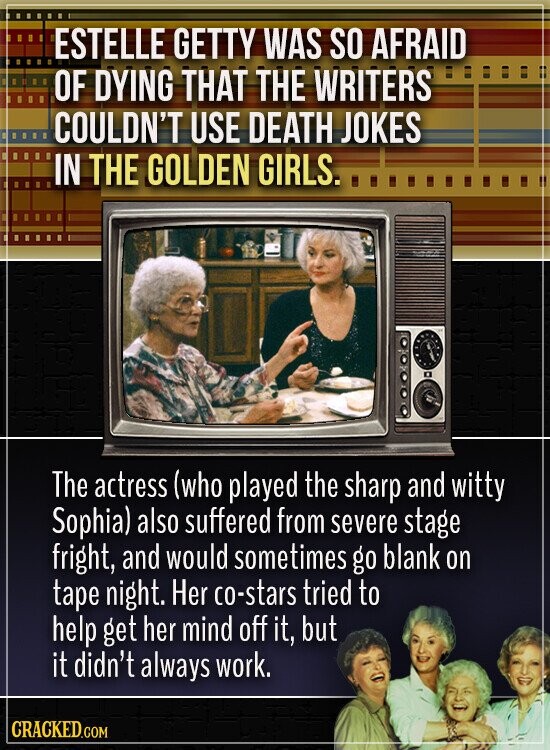 ESTELLE GETTY WAS SO AFRAID OF DYING THAT THE WRITERS COULDN'T USE DEATH JOKES IN THE GOLDEN GIRLS. The actress (who played the sharp and witty Sophia) also suffered from severe stage fright, and would sometimes go blank on tape night. Her co-stars tried to help get her mind off it, but it didn't always work. CRACKED.COM