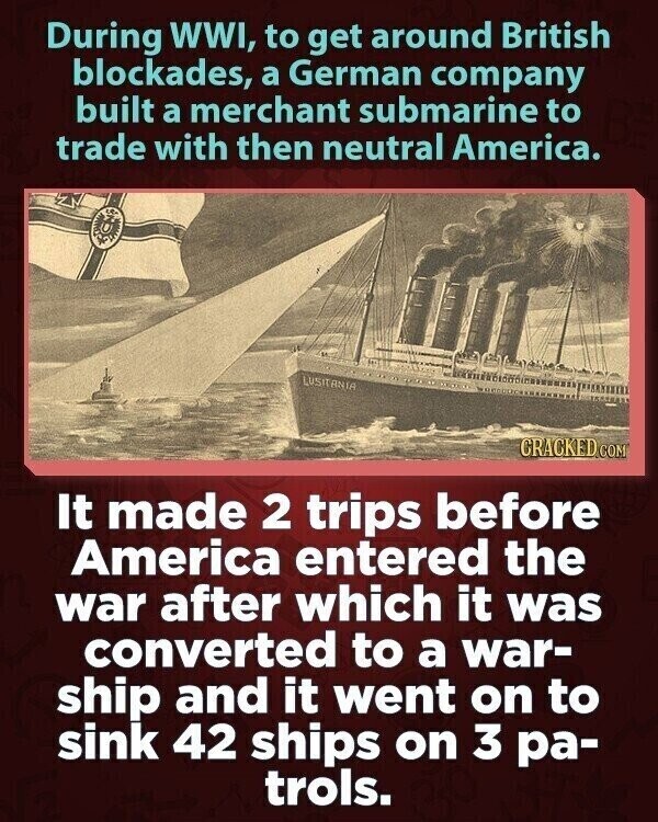 During WWI, to get around British blockades, a German company built a merchant submarine to trade with then neutral America. LUSITANIA CRACKED.COM It made 2 trips before America entered the war after which it was converted to a war- ship and it went on to sink 42 ships on 3 ра- trols.