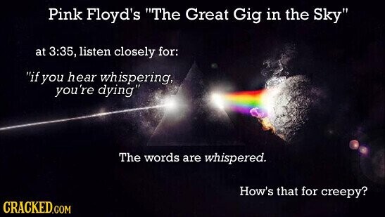 Pink Floyd's The Great Gig in the Sky at 3:35, listen closely for: if you hear whispering, you're dying The words are whispered. How's that for creepy? CRACKED.COM