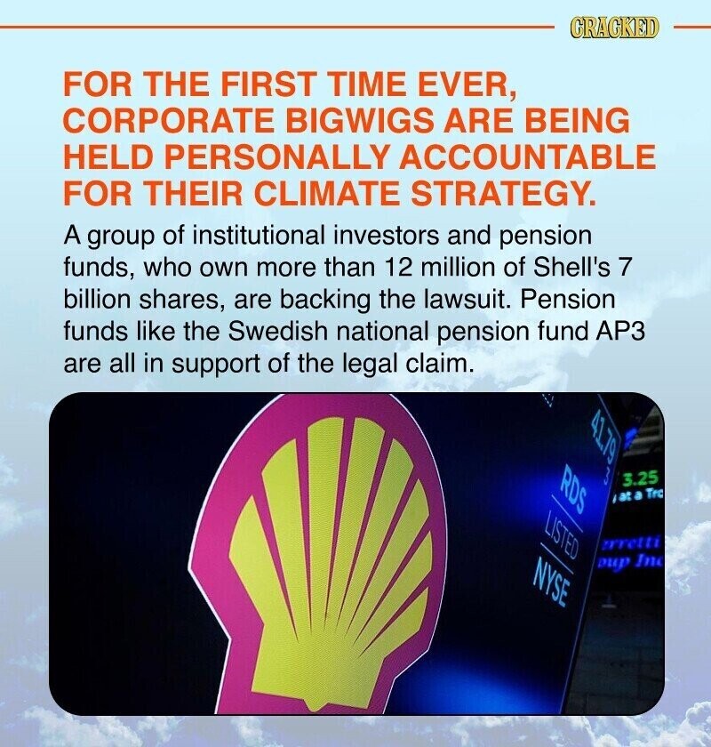 CRACKED FOR THE FIRST TIME EVER, CORPORATE BIGWIGS ARE BEING HELD PERSONALLY ACCOUNTABLE FOR THEIR CLIMATE STRATEGY. A group of institutional investors and pension funds, who own more than 12 million of Shell's 7 billion shares, are backing the lawsuit. Pension funds like the Swedish national pension fund AP3 are all in support of the legal claim. RDS 3 6LTA 3.25 /at a Tro LISTED rretti NYSE Dup Inc