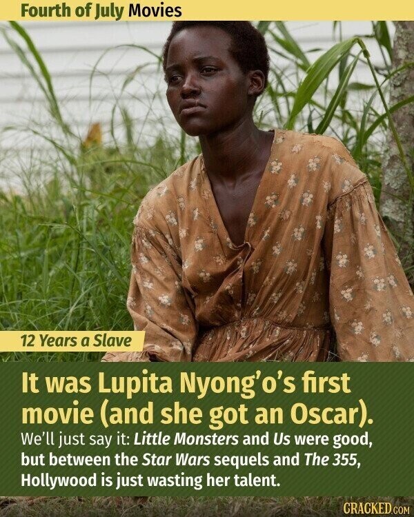 Fourth of July Movies 12 Years a Slave It was Lupita Nyong'o's first movie (and she got an Oscar). We'll just say it: Little Monsters and Us were good, but between the Star Wars sequels and The 355, Hollywood is just wasting her talent. CRACKED.COM