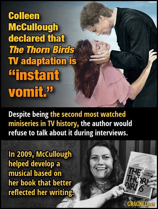 Colleen McCullough declared that The Thorn Birds TV adaptation is instant vomit. Despite being the second most watched miniseries in TV history, the author would refuse to talk about it during interviews. In 2009, McCullough helped develop a THE musical based on Colleen THOR her book that better BIRDS reflected her writing. CRACKED CON