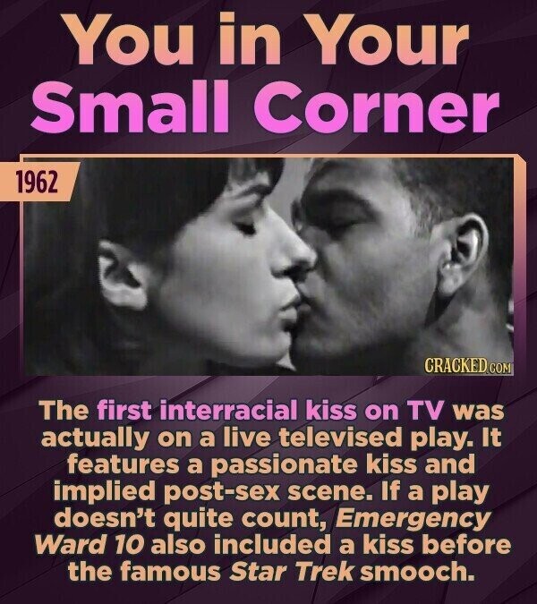 You in Your Small Corner 1962 CRACKED COM The first interracial kiss on TV was actually on a live televised play. It features a passionate kiss and implied post-sex scene. If a play doesn't quite count, Emergency Ward 10 also included a kiss before the famous Star Trek smooch.