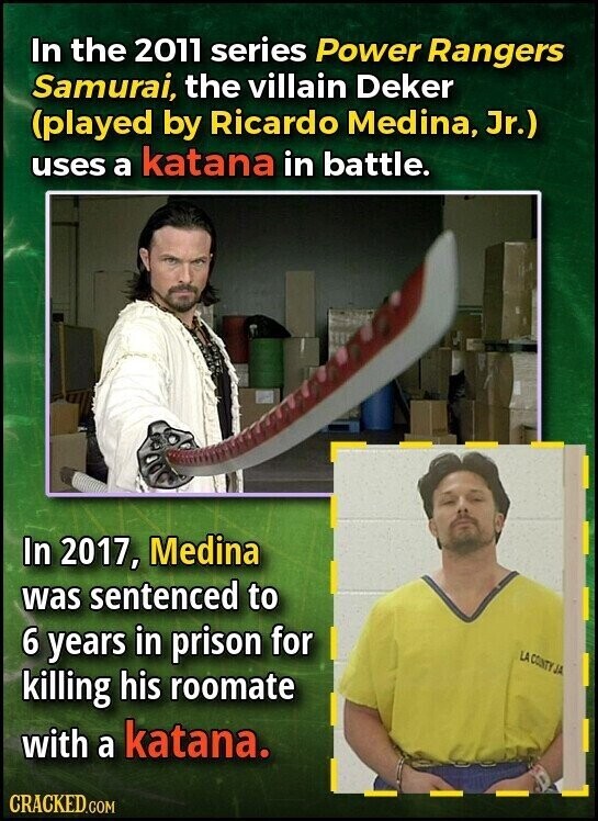 In the 2011 series Power Rangers Samurai, the villain Deker (played by Ricardo Medina, Jr.) uses a katana in battle. In 2017, Medina was sentenced to 6 years in prison for LA COUNTY JA killing his roomate with a katana. CRACKED.COM