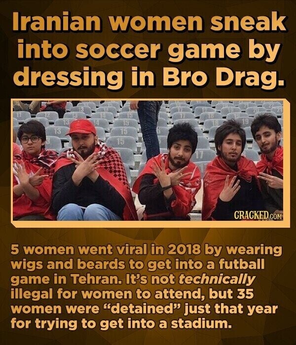 Iranian women sneak into soccer game by dressing in Bro Drag. CRACKED.COM 5 women went viral in 2018 by wearing wigs and beards to get into a futball game in Tehran. It's not technically illegal for women to attend, but 35 women were detained just that year for trying to get into a stadium.