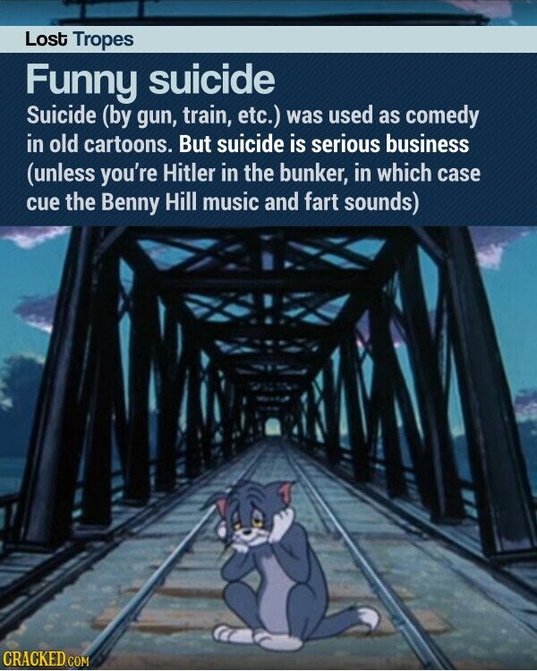 Lost Tropes Funny suicide Suicide (by gun, train, etc.) was used as comedy in old cartoons. But suicide is serious business (unless you're Hitler in the bunker, in which case cue the Benny Hill music and fart sounds) CRACKED.COM