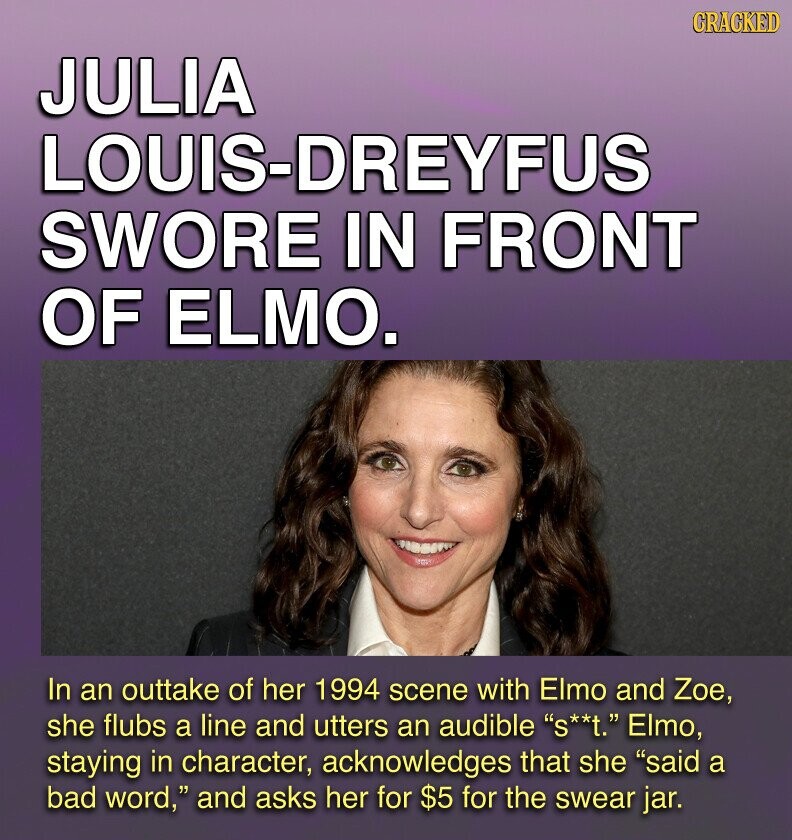GRACKED JULIA LOUIS-DREYFUS SWORE IN FRONT OF ELMO. In an outtake of her 1994 scene with Elmo and Zoe, she flubs a line and utters an audible S**t. Elmo, staying in character, acknowledges that she said a bad word, and asks her for $5 for the swear jar.