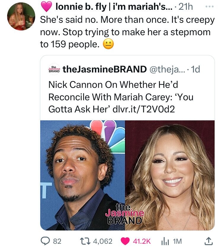lonnie b. fly i'm mariah's... 21h ... She's said no. More than once. It's creepy now. Stop trying to make her a stepmom to 159 people. Jasmine the BRAND theJasmineBRAND @theja... 1d Nick Cannon On Whether He'd Reconcile With Mariah Carey: 'You Gotta Ask Her' dlvr.it/T2VOd2 T the Jasmine BRAND 82 4,062 41.2K 1M
