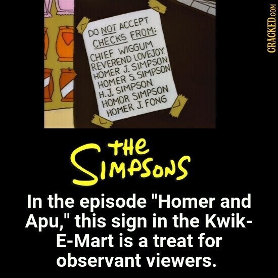 DO NOT ACCEPT CHECKS FROM: CHIEF WIGGUM REVEREND LOVEJOY. HOMER J. SIMPSON HOMER S. SIMPSON H.J. SIMPSON CRACKED.COM HOMOR SIMPSON HOMER J. FONG SIMPSONS THE In the episode Homer and Apu, this sign in the Kwik- E-Mart is a treat for observant viewers. 