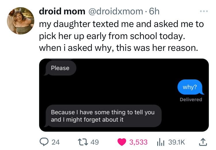 droid mom @droidxmom 6h ... my daughter texted me and asked me to pick her up early from school today. when i asked why, this was her reason. Please why? Delivered Because I have some thing to tell you and I might forget about it 24 49 3,533 39.1K