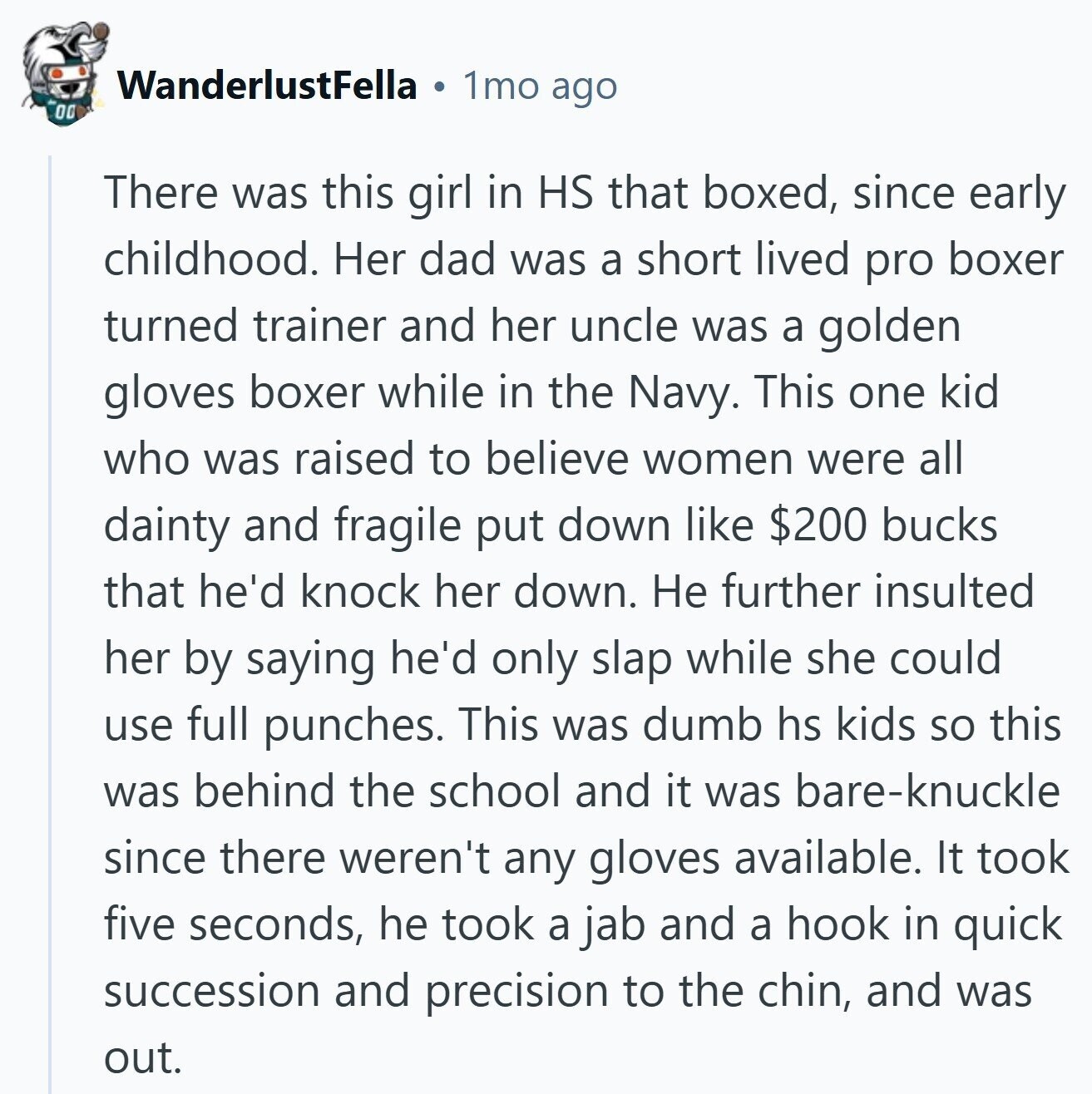 WanderlustFella 1mo ago 00 There was this girl in HS that boxed, since early childhood. Her dad was a short lived pro boxer turned trainer and her uncle was a golden gloves boxer while in the Navy. This one kid who was raised to believe women were all dainty and fragile put down like $200 bucks that he'd knock her down. Не further insulted her by saying he'd only slap while she could use full punches. This was dumb hs kids so this was behind the school and it was bare-knuckle since there weren't any gloves available. It took five
