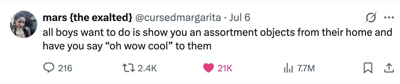 mars {the exalted} @cursedmargaritaJ Jul 6 ... all boys want to do is show you an assortment objects from their home and have you say oh wow cool to them 216 2.4K 21K 7.7M