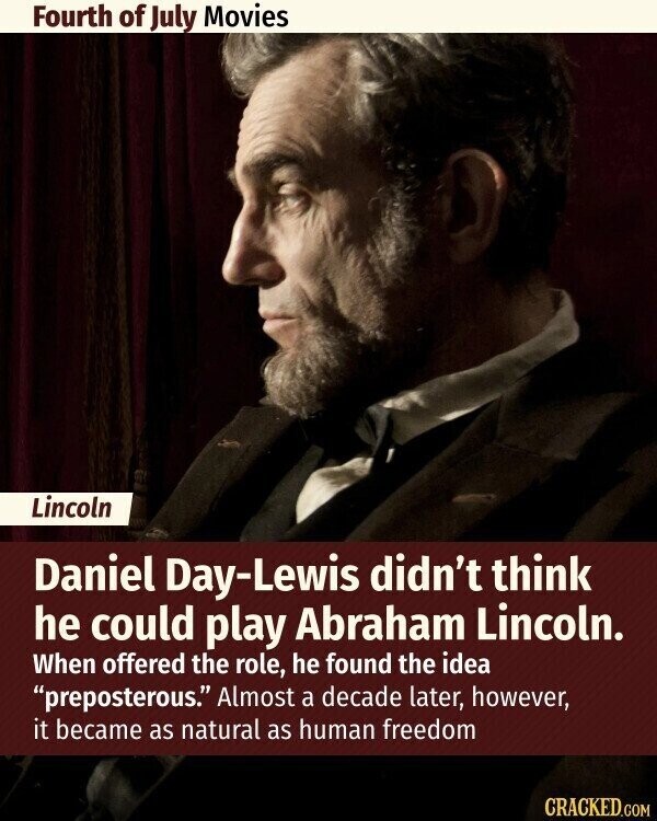 Fourth of July Movies Lincoln Daniel Day-Lewis didn't think he could play Abraham Lincoln. When offered the role, he found the idea preposterous. Almost a decade later, however, it became as natural as human freedom CRACKED.COM