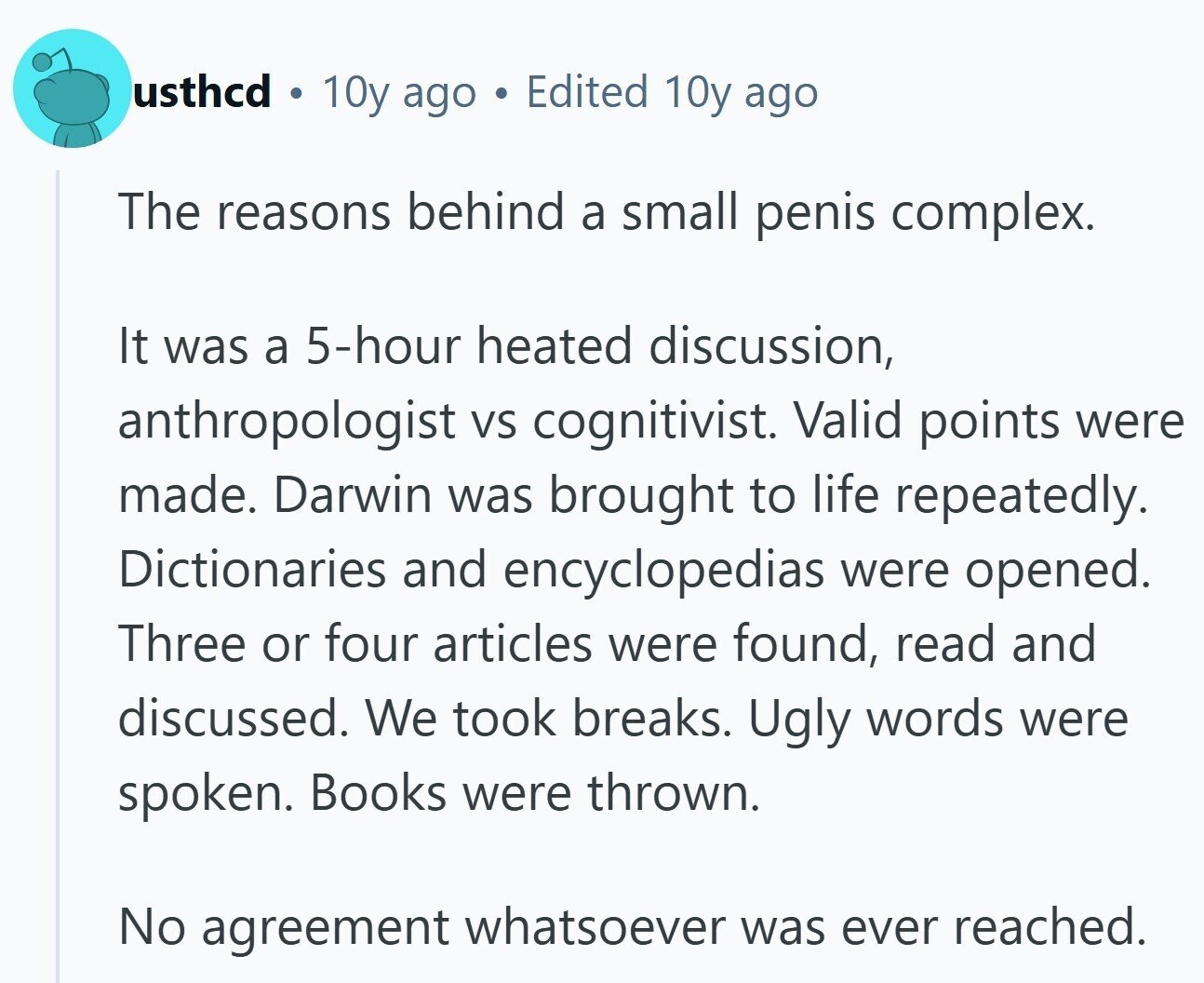 usthcd . 10y ago G Edited 10y ago The reasons behind a small penis complex. It was a 5-hour heated discussion, anthropologist VS cognitivist. Valid points were made. Darwin was brought to life repeatedly. Dictionaries and encyclopedias were opened. Three or four articles were found, read and discussed. We took breaks. Ugly words were spoken. Books were thrown. No agreement whatsoever was ever reached.