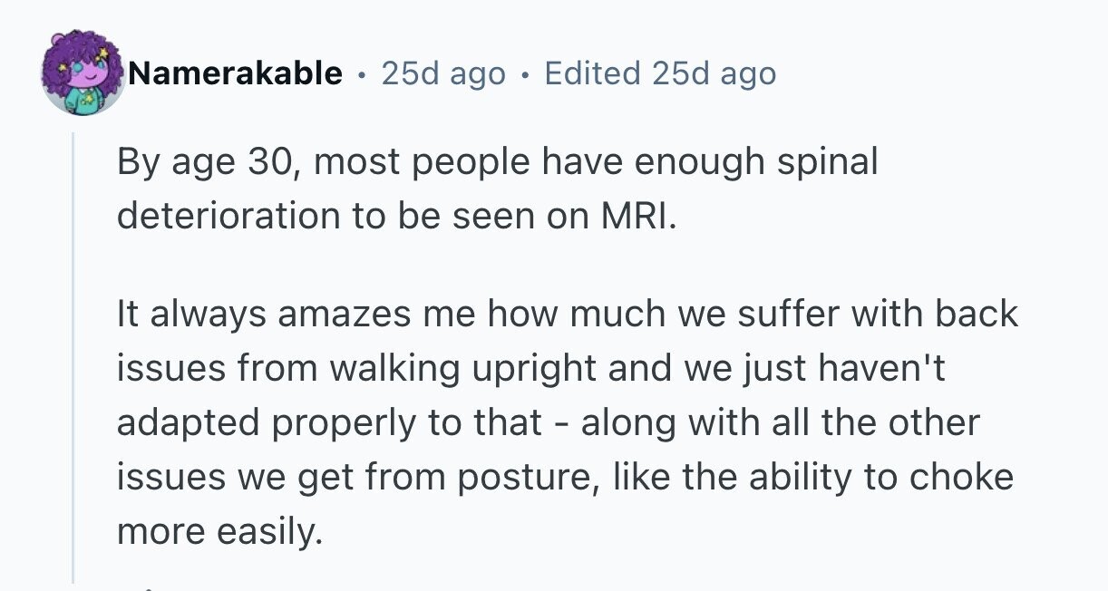 Namerakable . 25d ago . Edited 25d ago By age 30, most people have enough spinal deterioration to be seen on MRI. It always amazes me how much we suffer with back issues from walking upright and we just haven't adapted properly to that - along with all the other issues we get from posture, like the ability to choke more easily. 