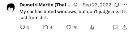 Demetri Martin (That... @. Sep 23, 2022 0 ... My car has tinted windows, but don't judge me. It's just from dirt. 3 4 76