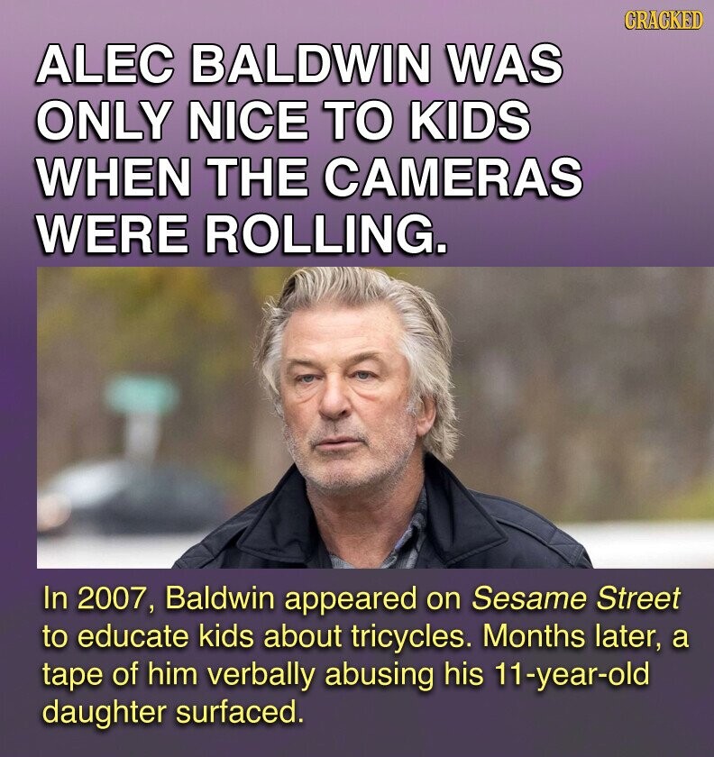 GRACKED ALEC BALDWIN WAS ONLY NICE TO KIDS WHEN THE CAMERAS WERE ROLLING. In 2007, Baldwin appeared on Sesame Street to educate kids about tricycles. Months later, a tape of him verbally abusing his 11-year-old daughter surfaced.