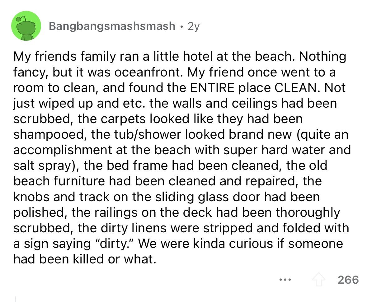 Bangbangsmashsmash 2y My friends family ran a little hotel at the beach. Nothing fancy, but it was oceanfront. My friend once went to a room to clean, and found the ENTIRE place CLEAN. Not just wiped up and etc. the walls and ceilings had been scrubbed, the carpets looked like they had been shampooed, the tub/shower looked brand new (quite an accomplishment at the beach with super hard water and salt spray), the bed frame had been cleaned, the old beach furniture had been cleaned and repaired, the knobs and track on the sliding glass door had been polished, the