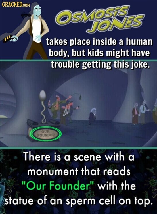 CRACKED.COM OSMOSiS JONES takes place inside a human body, but kids might have trouble getting this joke. OUR FOUNDER There is a scene with a monument that reads Our Founder with the statue of an sperm cell on top.