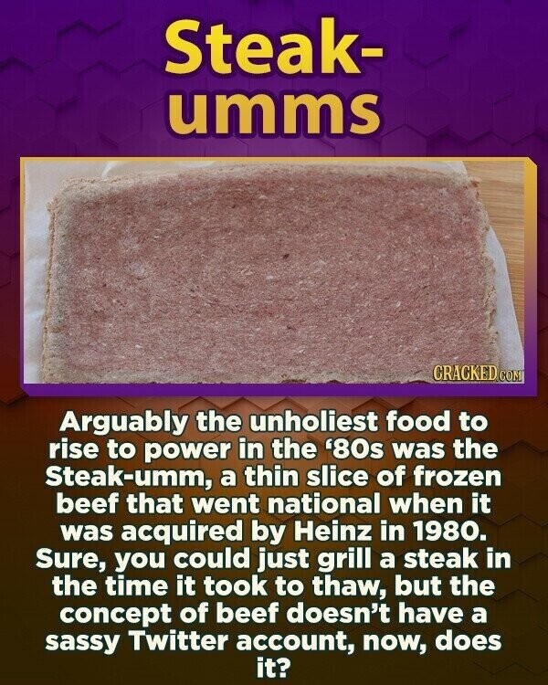 Steak- umms CRACKED CON Arguably the unholiest food to rise to power in the '80s was the Steak-umm, a thin slice of frozen beef that went national when it was acquired by Heinz in 1980. Sure, you could just grill a steak in the time it took to thaw, but the concept of beef doesn't have a sassy Twitter account, now, does it?