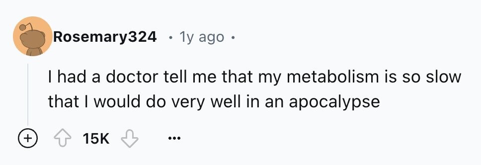 Rosemary324 . 1y ago I had a doctor tell me that my metabolism is so slow that I would do very well in an apocalypse + 15K ...
