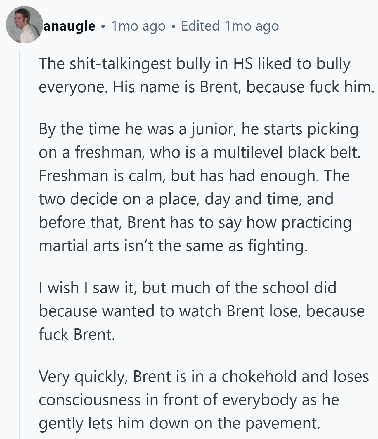 anaugle 1mo ago Edited 1mo ago The shit-talkingest bully in HS liked to bully everyone. His name is Brent, because fuck him. By the time he was a junior, he starts picking on a freshman, who is a multilevel black belt. Freshman is calm, but has had enough. The two decide on a place, day and time, and before that, Brent has to say how practicing martial arts isn't the same as fighting. I wish I saw it, but much of the school did because wanted to watch Brent lose, because fuck Brent. Very quickly, Brent is in a chokehold