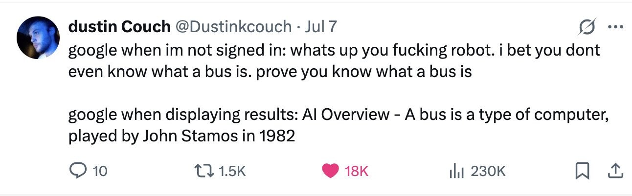 dustin Couch @Dustinkcouch Jul 7 ... google when im not signed in: whats up you fucking robot. i bet you dont even know what a bus is. prove you know what a bus is google when displaying results: Al Overview - A bus is a type of computer, played by John Stamos in 1982 10 1.5K 18K 230K