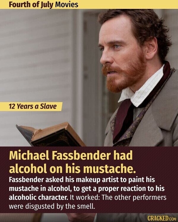 Fourth of July Movies 12 Years a Slave Michael Fassbender had alcohol on his mustache. Fassbender asked his makeup artist to paint his mustache in alcohol, to get a proper reaction to his alcoholic character. It worked: The other performers were disgusted by the smell. CRACKED.COM