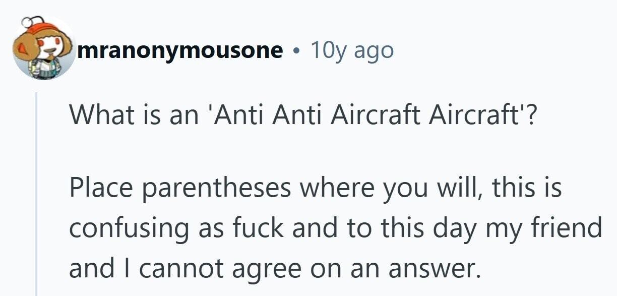 mranonymousone . 10y ago What is an 'Anti Anti Aircraft Aircraft'? Place parentheses where you will, this is confusing as fuck and to this day my friend and | cannot agree on an answer.