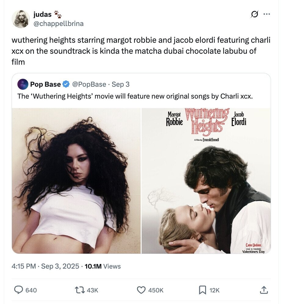 G judas ... @chappellbrina wuthering heights starring margot robbie and jacob elordi featuring charli XCX on the soundtrack is kinda the matcha dubai chocolate labubu of film Pop Base @PopBase. Sep 3 The 'Wuthering Heights' movie will feature new original songs by Charli XCX. Margot Wylthening Jacob Robbie Elordi Heights A Filmby Emerald Fennell Come Undone. OND IN THEATERS Valentines Day 4:15 PM Sep 3, 2025 10.1M Views 640 43K 450K 12K 