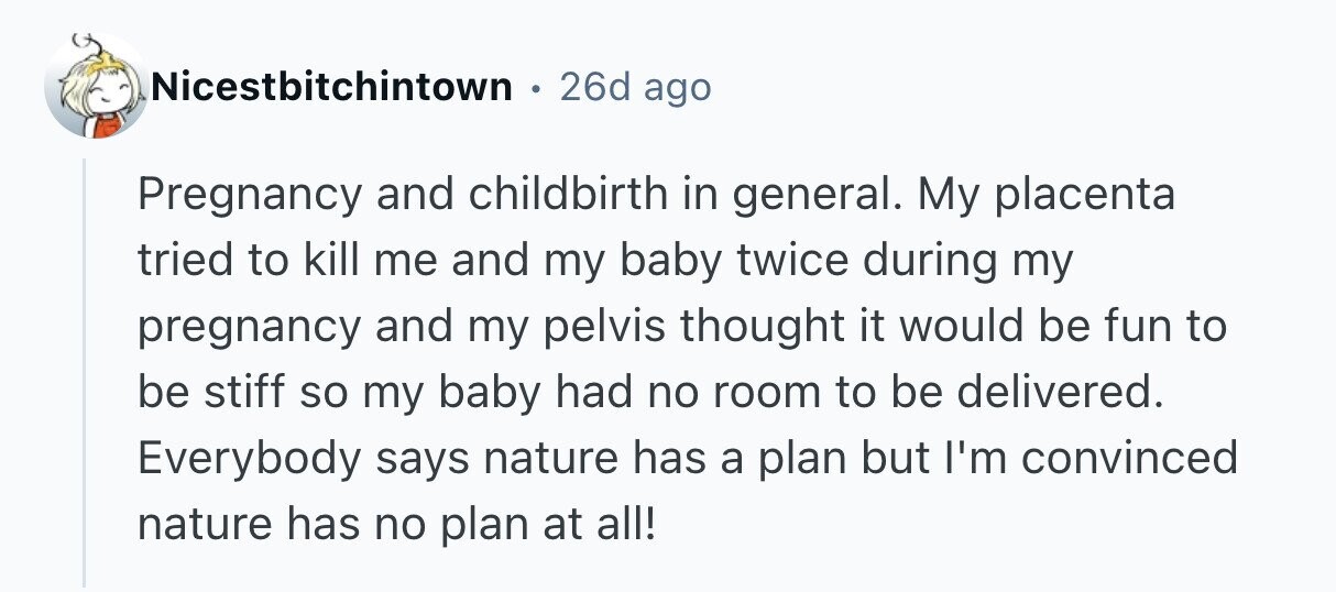 26d ago Nicestbitchintown Pregnancy and childbirth in general. My placenta tried to kill me and my baby twice during my pregnancy and my pelvis thought it would be fun to be stiff so my baby had no room to be delivered. Everybody says nature has a plan but I'm convinced nature has no plan at all! 