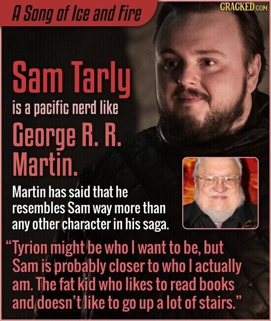 CRACKED.COM A Song of Ice and Fire Sam Tarly is a pacific nerd like George R. R. Martin. Martin has said that he resembles Sam way more than any other character in his saga. Tyrion might be who | want to be, but Sam is probably closer to who | actually am. The fat kid who likes to read books and doesn't like to go up a lot of stairs.
