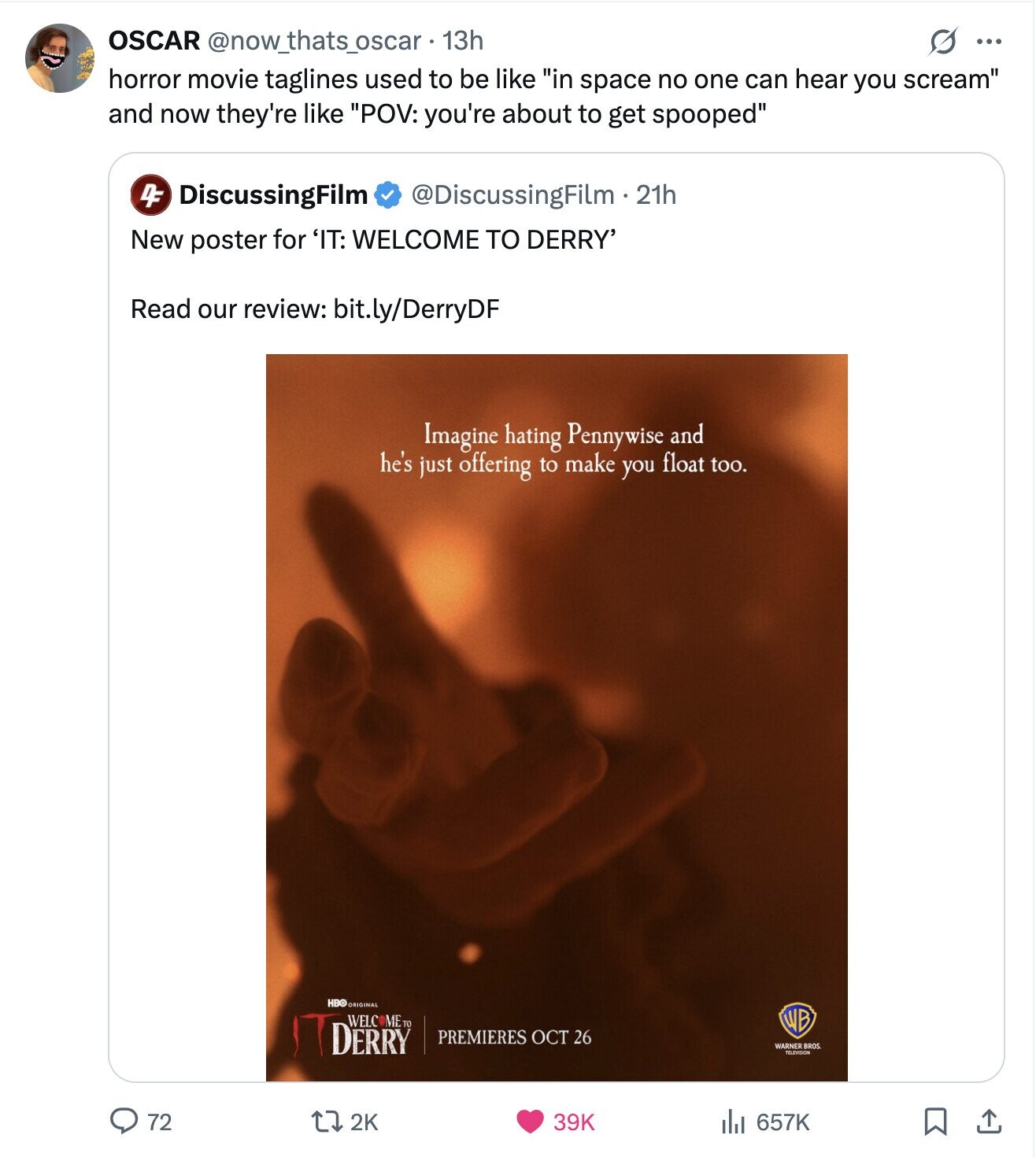 OSCAR @now_thats_oscar 13h ... horror movie taglines used to be like in space no one can hear you scream and now they're like POV: you're about to get spooped 4F DiscussingFilm @DiscussingFilm 2 21h New poster for 'IT: WELCOME TO DERRY' Read our review: bit.ly/DerryDF Imagine hating Pennywise and he's just offering to make you float too. HBO ORIGINAL IT DERRY WELC METO PREMIERES OCT 26 WARNER TELEVISION BROS 72 2K 39K 657K