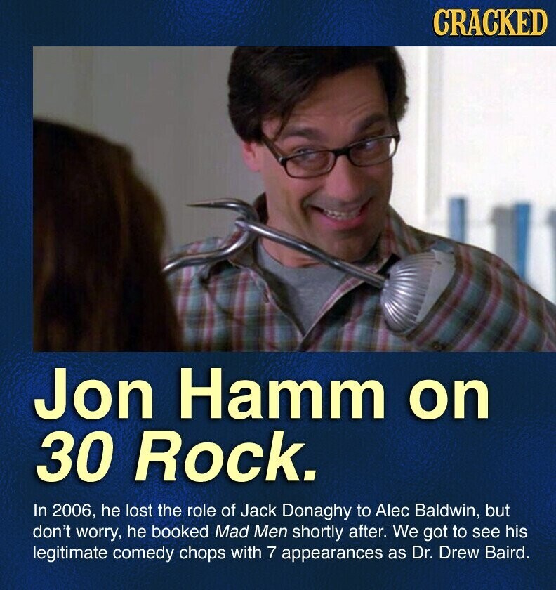 CRACKED Jon Hamm on 30 Rock. In 2006, he lost the role of Jack Donaghy to Alec Baldwin, but don't worry, he booked Mad Men shortly after. We got to see his legitimate comedy chops with 7 appearances as Dr. Drew Baird.