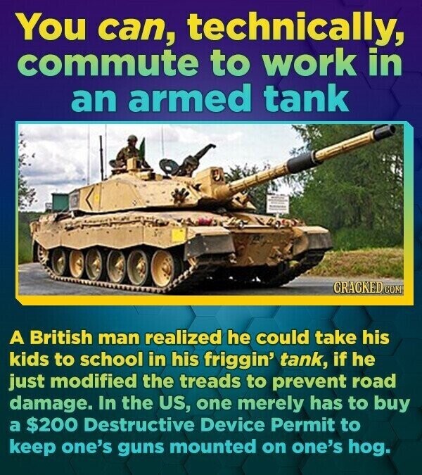 You can, technically, commute to work in an armed tank CRACKED.COM A British man realized he could take his kids to school in his friggin' tank, if he just modified the treads to prevent road damage. In the US, one merely has to buy a $200 Destructive Device Permit to keep one's guns mounted on one's hog.