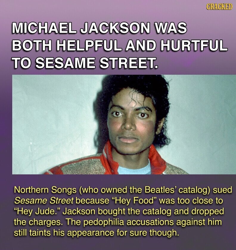 GRACKED MICHAEL JACKSON WAS BOTH HELPFUL AND HURTFUL TO SESAME STREET. Northern Songs (who owned the Beatles' catalog) sued Sesame Street because Hey Food was too close to Hey Jude. Jackson bought the catalog and dropped the charges. The pedophilia accusations against him still taints his appearance for sure though.