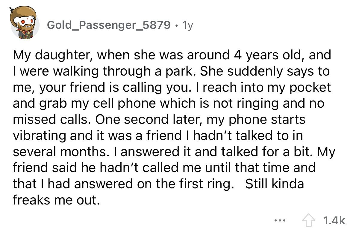 Gold_Passenger_5879 . 1 1y My daughter, when she was around 4 years old, and I were walking through a park. She suddenly says to me, your friend is calling you. I reach into my pocket and grab my cell phone which is not ringing and no missed calls. One second later, my phone starts vibrating and it was a friend I hadn't talked to in several months. I answered it and talked for a bit. My friend said he hadn't called me until that time and that I had answered on the first ring. Still kinda freaks me out. ... 1.4k