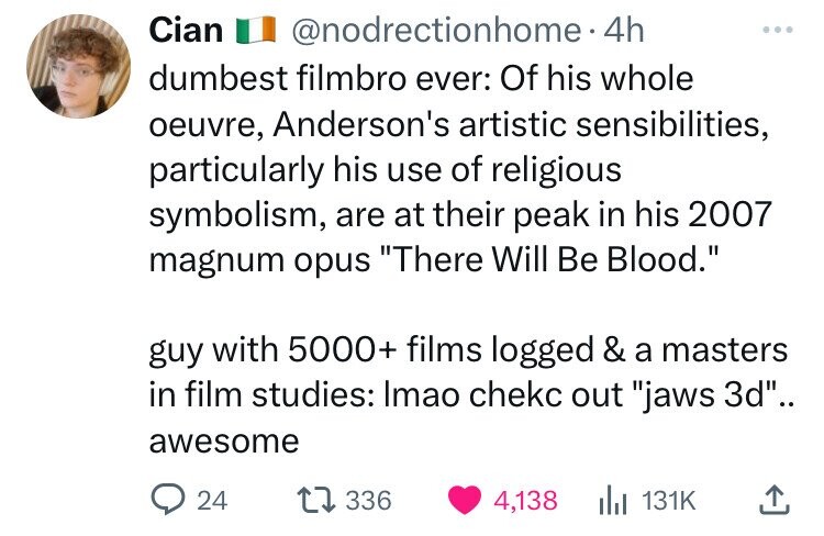 Cian @nodrectionhome. 4h ... dumbest filmbro ever: Of his whole oeuvre, Anderson's artistic sensibilities, particularly his use of religious symbolism, are at their peak in his 2007 magnum opus There Will Be Blood. guy with 5000+ films logged & a masters in film studies: Imao chekc out jaws 3d.. awesome 24 336 4,138 131K