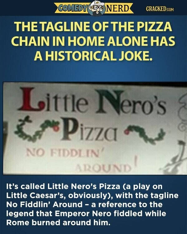 COMEDY NERD CRACKED.COM THE TAGLINE OF THE PIZZA CHAIN IN HOME ALONE HAS A HISTORICAL JOKE. Little Nero's Pizza NO FIDDLIN' AROUND It's called Little Nero's Pizza (a play on Little Caesar's, obviously), with the tagline No Fiddlin' Around - a reference to the legend that Emperor Nero fiddled while Rome burned around him.