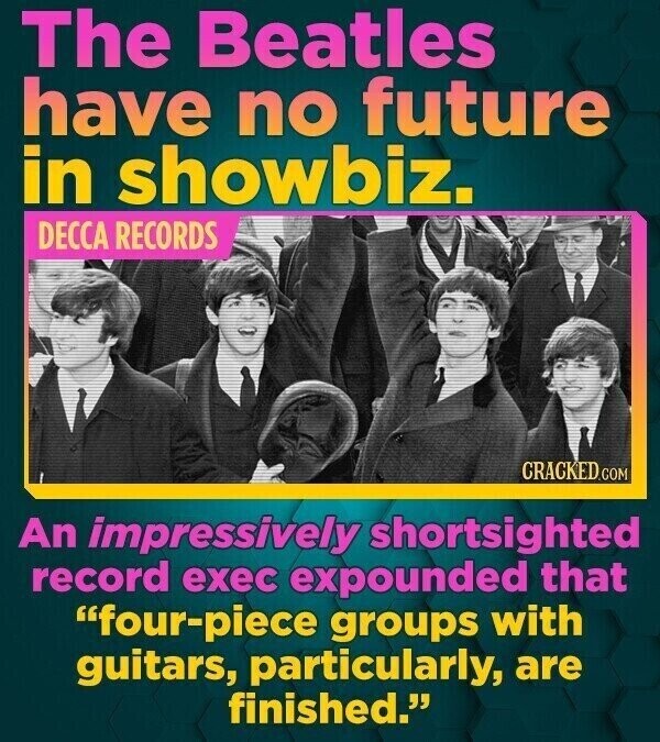 The Beatles have no future in showbiz. DECCA RECORDS CRACKED.COM An impressively shortsighted record exec expounded that four-piece groups with guitars, particularly, are finished.