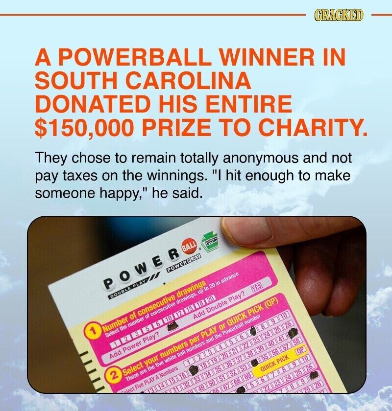 A POWERBALL WINNER IN SOUTH CAROLINA DONATED HIS ENTIRE $150,000 PRIZE TO CHARITY. CRACKED They chose to remain totally anonymous and not pay taxes on the winnings. I hit enough to make someone happy, he said. POWER BALL LOTTERY - DOUBLE PLAY POWERPLAY 1 Number of consecutive drawings Select the number of consecutive drawings, up to 20 in advance حي 3 5 6 10 12 15 18 20 Add Power Play? Add Double Play? YES 2 Select your numbers per PLAY or QUICK PICK (QP) These are the five white ball numbers and the Powerball number lect Five PLAY A