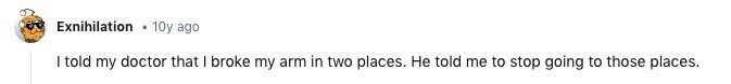 Exnihilation 10y ago I told my doctor that I broke my arm in two places. Не told me to stop going to those places.